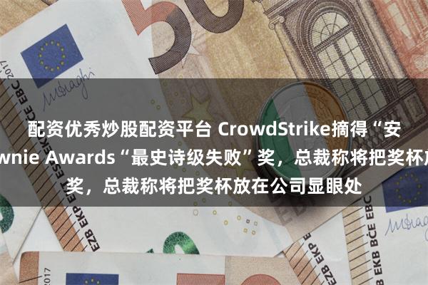 配资优秀炒股配资平台 CrowdStrike摘得“安全界奥斯卡”Pwnie Awards“最史诗级失败”奖，总裁称将把奖杯放在公司显眼处