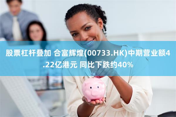 股票杠杆叠加 合富辉煌(00733.HK)中期营业额4.22亿港元 同比下跌约40%