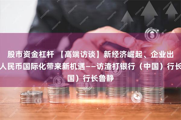 股市资金杠杆 【高端访谈】新经济崛起、企业出海、人民币国际化带来新机遇——访渣打银行（中国）行长鲁静