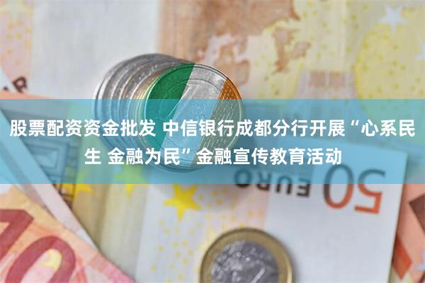 股票配资资金批发 中信银行成都分行开展“心系民生 金融为民”金融宣传教育活动