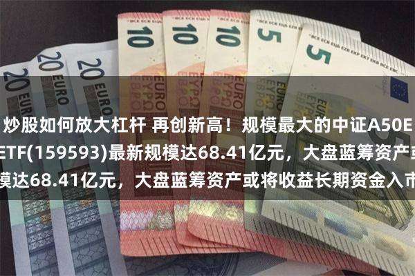 炒股如何放大杠杆 再创新高！规模最大的中证A50ETF——平安中证A50ETF(159593)最新规模达68.41亿元，大盘蓝筹资产或将收益长期资金入市