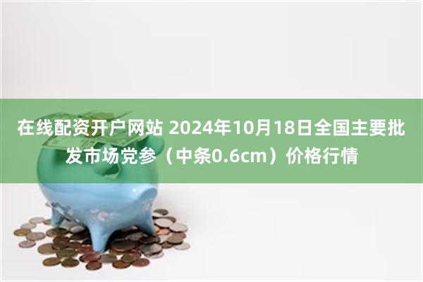 在线配资开户网站 2024年10月18日全国主要批发市场党参（中条0.6cm）价格行情