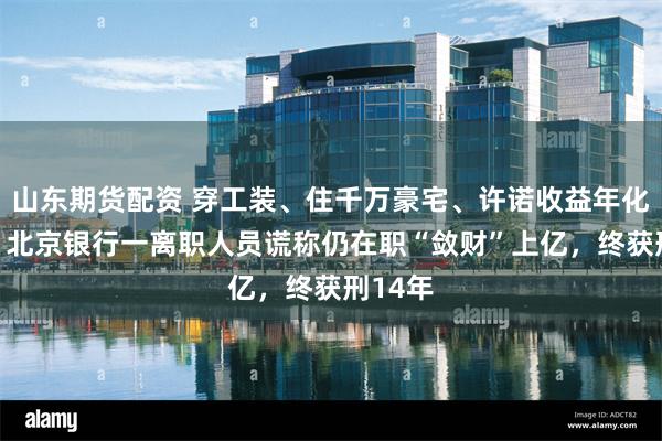 山东期货配资 穿工装、住千万豪宅、许诺收益年化50%，北京银行一离职人员谎称仍在职“敛财”上亿，终获刑14年