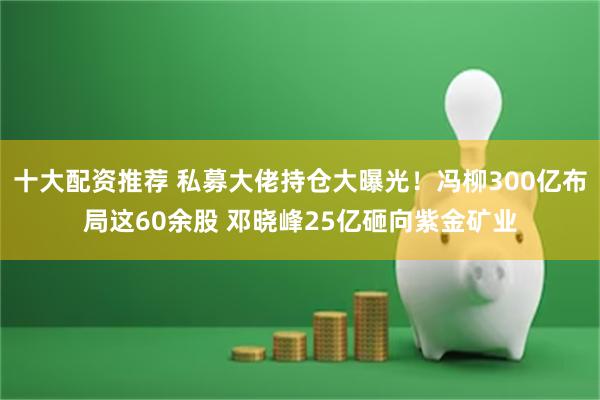 十大配资推荐 私募大佬持仓大曝光！冯柳300亿布局这60余股 邓晓峰25亿砸向紫金矿业