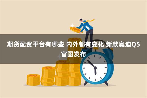 期货配资平台有哪些 内外都有变化 新款奥迪Q5官图发布