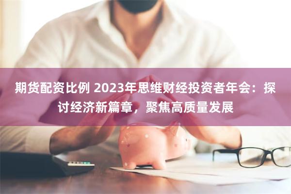 期货配资比例 2023年思维财经投资者年会：探讨经济新篇章，聚焦高质量发展