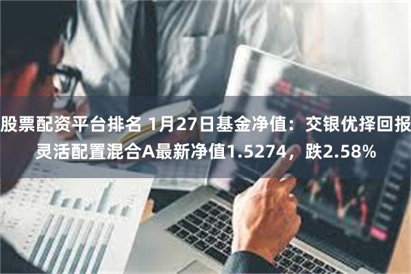 股票配资平台排名 1月27日基金净值：交银优择回报灵活配置混合A最新净值1.5274，跌2.58%