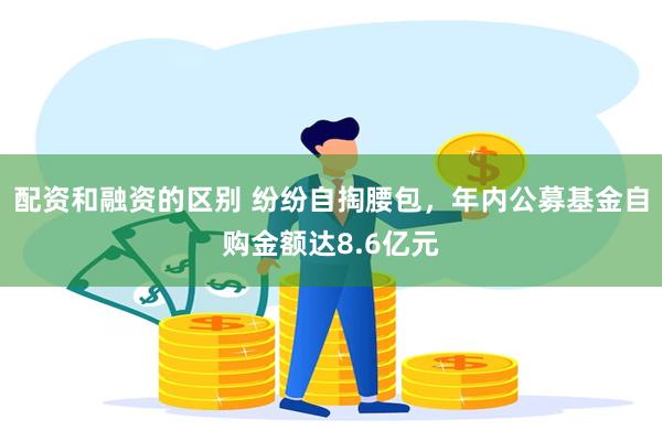 配资和融资的区别 纷纷自掏腰包，年内公募基金自购金额达8.6亿元