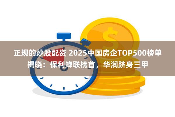 正规的炒股配资 2025中国房企TOP500榜单揭晓：保利蝉联榜首，华润跻身三甲